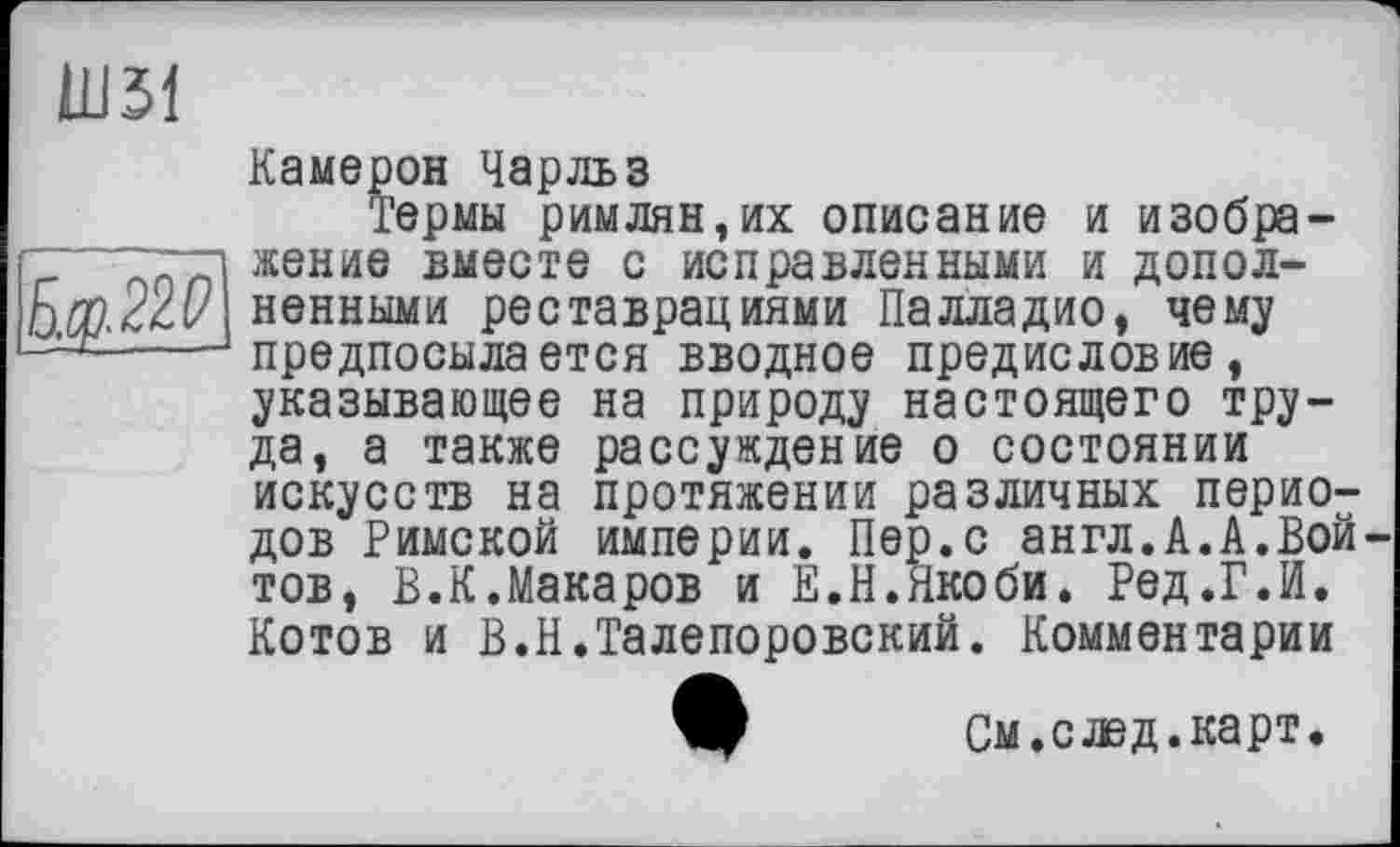 ﻿Ш31
Б.у.22^
Камерон Чарльз
Термы римлян,их описание и изображение вместе с исправленными и дополненными реставрациями Палладио, чему предпосылается вводное предисловие, указывающее на природу настоящего труда, а также рассуждение о состоянии искусств на протяжении различных периодов Римской империи. Пер.с англ.А.А.Вой тов, В.К.Макаров и Е.Н.Якоби. Ред.Г.И. Котов и В.Н.Талепоровский. Комментарии
Ш См.слэд.карт.